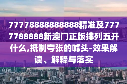 77778888888888精準(zhǔn)及7777788888新澳門正版排列五開什么,抵制夸張的噱頭-效果解讀、解釋與落實