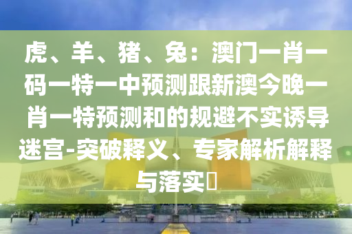 虎、羊、豬、兔：澳門一肖一碼一特一中預(yù)測(cè)跟新澳今晚一肖一特預(yù)測(cè)和的規(guī)避不實(shí)誘導(dǎo)迷宮-突破釋義、專家解析解釋與落實(shí)?