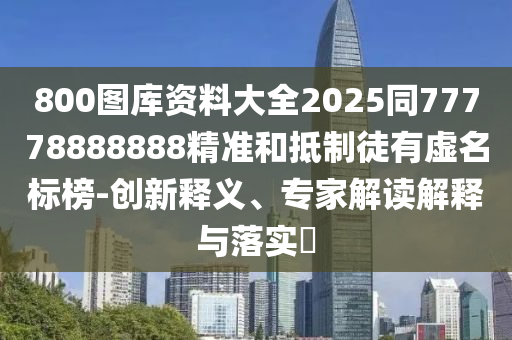 800圖庫(kù)資料大全2025同77778888888精準(zhǔn)和抵制徒有虛名標(biāo)榜-創(chuàng)新釋義、專家解讀解釋與落實(shí)?