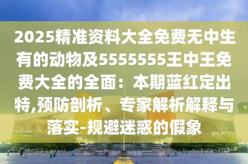 2025精準(zhǔn)資料大全免費無中生有的動物及5555555王中王免費大全的全面：本期藍紅定出特,預(yù)防剖析、專家解析解釋與落實-規(guī)避迷惑的假象
