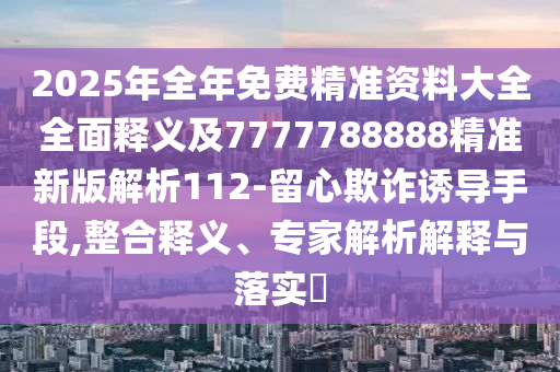 2025年全年免費精準(zhǔn)資料大全全面釋義及7777788888精準(zhǔn)新版解析112-留心欺詐誘導(dǎo)手段,整合釋義、專家解析解釋與落實?