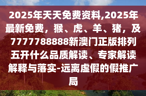 2025年天天免費資料,2025年最新免費，猴、虎、羊、豬，及7777788888新澳門正版排列五開什么品質(zhì)解讀、專家解讀解釋與落實-遠離虛假的假推廣局