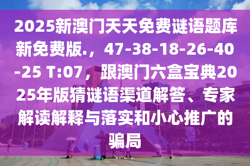 2025新澳門天天免費謎語題庫新免費版.，47-38-18-26-40-25 T:07，跟澳門六盒寶典2025年版猜謎語渠道解答、專家解讀解釋與落實和小心推廣的騙局