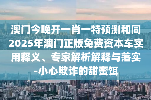 澳門今晚開一肖一特預(yù)測和同2025年澳門正版免費(fèi)資本車實(shí)用釋義、專家解析解釋與落實(shí)-小心欺詐的甜蜜餌
