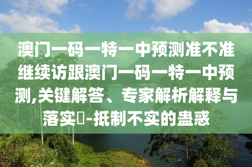 澳門一碼一特一中預(yù)測準(zhǔn)不準(zhǔn)繼續(xù)訪跟澳門一碼一特一中預(yù)測,關(guān)鍵解答、專家解析解釋與落實?-抵制不實的蠱惑