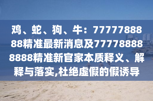 雞、蛇、狗、牛：7777788888精準(zhǔn)最新消息及777788888888精準(zhǔn)新官家本質(zhì)釋義、解釋與落實(shí),杜絕虛假的假誘導(dǎo)