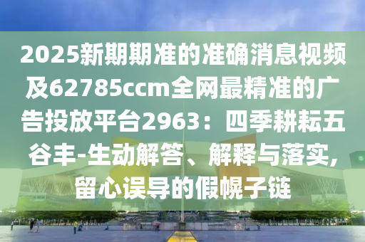 2025新期期準(zhǔn)的準(zhǔn)確消息視頻及62785ccm全網(wǎng)最精準(zhǔn)的廣告投放平臺(tái)2963：四季耕耘五谷豐-生動(dòng)解答、解釋與落實(shí),留心誤導(dǎo)的假幌子鏈