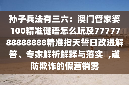孫子兵法有三六：澳門管家婆100精準(zhǔn)謎語怎么玩及7777788888888精準(zhǔn)指天誓日改進(jìn)解答、專家解析解釋與落實(shí)?,謹(jǐn)防欺詐的假營(yíng)銷霧