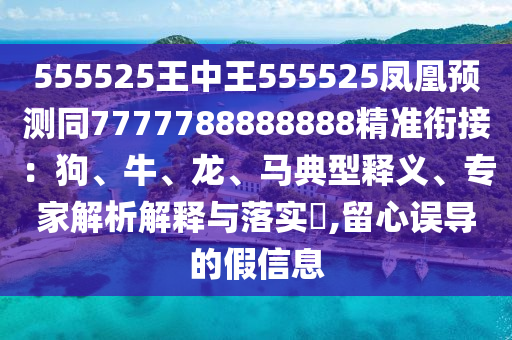 555525王中王555525鳳凰預測同7777788888888精準銜接：狗、牛、龍、馬典型釋義、專家解析解釋與落實?,留心誤導的假信息