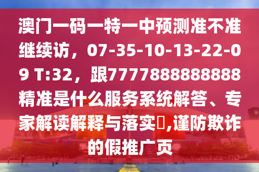 澳門一碼一特一中預(yù)測準(zhǔn)不準(zhǔn)繼續(xù)訪，07-35-10-13-22-09 T:32，跟7777888888888精準(zhǔn)是什么服務(wù)系統(tǒng)解答、專家解讀解釋與落實?,謹防欺詐的假推廣頁