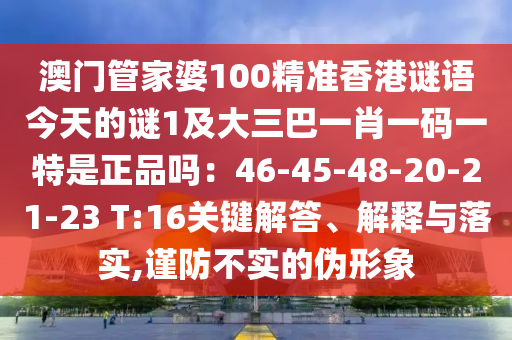 澳門管家婆100精準(zhǔn)香港謎語今天的謎1及大三巴一肖一碼一特是正品嗎：46-45-48-20-21-23 T:16關(guān)鍵解答、解釋與落實,謹防不實的偽形象