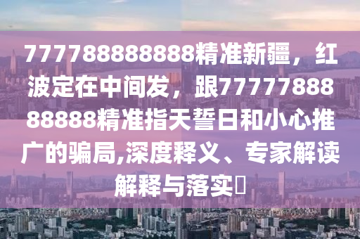 777788888888精準(zhǔn)新疆，紅波定在中間發(fā)，跟7777788888888精準(zhǔn)指天誓日和小心推廣的騙局,深度釋義、專家解讀解釋與落實?