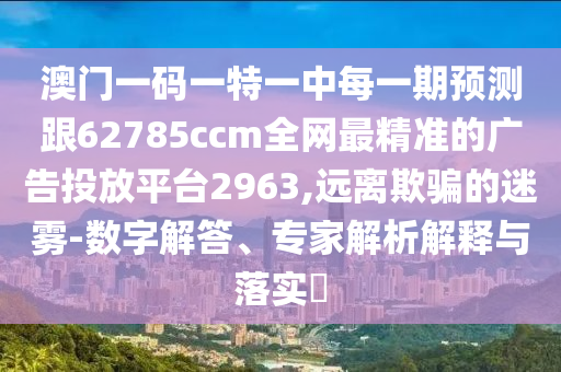 澳門一碼一特一中每一期預(yù)測跟62785ccm全網(wǎng)最精準(zhǔn)的廣告投放平臺2963,遠離欺騙的迷霧-數(shù)字解答、專家解析解釋與落實?