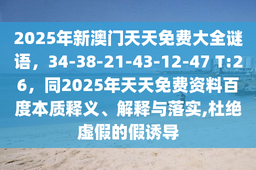 2025年新澳門天天免費大全謎語，34-38-21-43-12-47 T:26，同2025年天天免費資料百度本質釋義、解釋與落實,杜絕虛假的假誘導