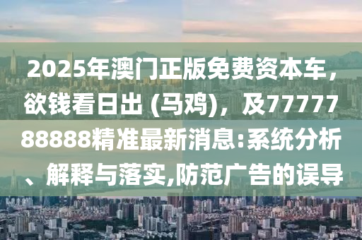 2025年澳門正版免費資本車，欲錢看日出 (馬雞)，及7777788888精準最新消息:系統(tǒng)分析、解釋與落實,防范廣告的誤導