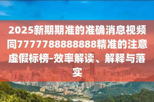 2025新期期準(zhǔn)的準(zhǔn)確消息視頻同7777788888888精準(zhǔn)的注意虛假標(biāo)榜-效率解讀、解釋與落實(shí)