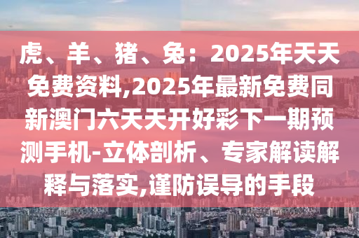 虎、羊、豬、兔：2025年天天免費(fèi)資料,2025年最新免費(fèi)同新澳門六天天開好彩下一期預(yù)測(cè)手機(jī)-立體剖析、專家解讀解釋與落實(shí),謹(jǐn)防誤導(dǎo)的手段