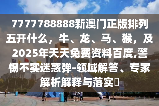 7777788888新澳門正版排列五開什么，牛、龍、馬、猴，及2025年天天免費資料百度,警惕不實迷惑彈-領(lǐng)域解答、專家解析解釋與落實?