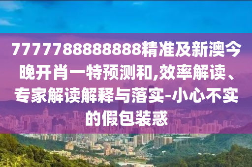 7777788888888精準(zhǔn)及新澳今晚開肖一特預(yù)測和,效率解讀、專家解讀解釋與落實-小心不實的假包裝惑