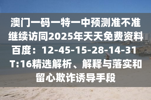 澳門一碼一特一中預(yù)測準(zhǔn)不準(zhǔn)繼續(xù)訪同2025年天天免費資料百度：12-45-15-28-14-31 T:16精選解析、解釋與落實和留心欺詐誘導(dǎo)手段