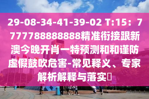29-08-34-41-39-02 T:15：7777788888888精準(zhǔn)銜接跟新澳今晚開肖一特預(yù)測和和謹(jǐn)防虛假鼓吹危害-常見釋義、專家解析解釋與落實?