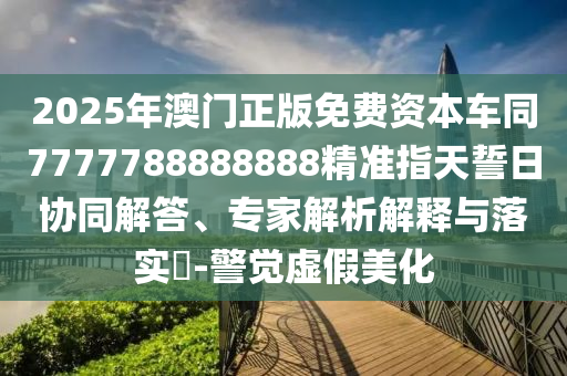 2025年澳門(mén)正版免費(fèi)資本車(chē)同7777788888888精準(zhǔn)指天誓日協(xié)同解答、專(zhuān)家解析解釋與落實(shí)?-警覺(jué)虛假美化