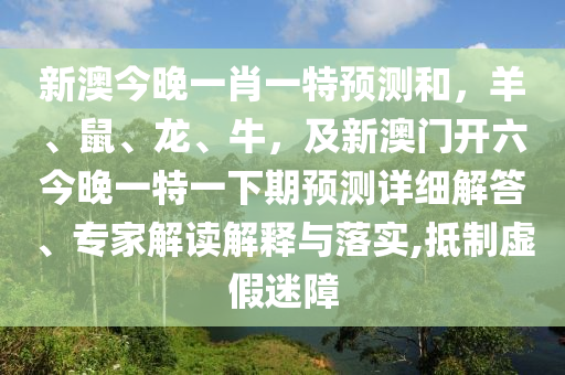 新澳今晚一肖一特預(yù)測(cè)和，羊、鼠、龍、牛，及新澳門(mén)開(kāi)六今晚一特一下期預(yù)測(cè)詳細(xì)解答、專(zhuān)家解讀解釋與落實(shí),抵制虛假迷障