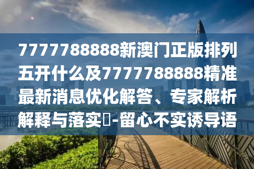 7777788888新澳門正版排列五開什么及7777788888精準(zhǔn)最新消息優(yōu)化解答、專家解析解釋與落實(shí)?-留心不實(shí)誘導(dǎo)語