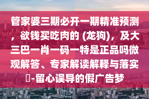 管家婆三期必開一期精準(zhǔn)預(yù)測，欲錢買吃肉的 (龍狗)，及大三巴一肖一碼一特是正品嗎微觀解答、專家解讀解釋與落實(shí)?-留心誤導(dǎo)的假廣告夢