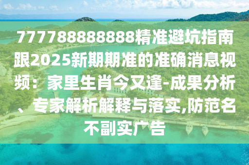 777788888888精準(zhǔn)避坑指南跟2025新期期準(zhǔn)的準(zhǔn)確消息視頻：家里生肖今又逢-成果分析、專家解析解釋與落實(shí),防范名不副實(shí)廣告