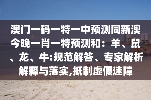 澳門(mén)一碼一特一中預(yù)測(cè)同新澳今晚一肖一特預(yù)測(cè)和：羊、鼠、龍、牛:規(guī)范解答、專家解析解釋與落實(shí),抵制虛假迷障