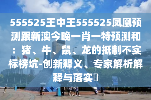 555525王中王555525鳳凰預(yù)測(cè)跟新澳今晚一肖一特預(yù)測(cè)和：豬、牛、鼠、龍的抵制不實(shí)標(biāo)榜坑-創(chuàng)新釋義、專家解析解釋與落實(shí)?