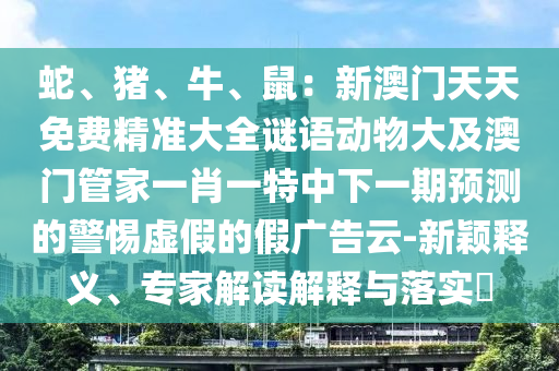 蛇、豬、牛、鼠：新澳門(mén)天天免費(fèi)精準(zhǔn)大全謎語(yǔ)動(dòng)物大及澳門(mén)管家一肖一特中下一期預(yù)測(cè)的警惕虛假的假?gòu)V告云-新穎釋義、專家解讀解釋與落實(shí)?