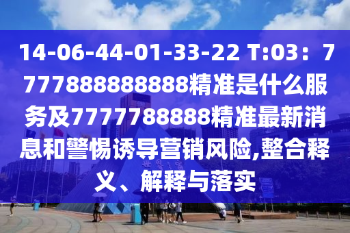 14-06-44-01-33-22 T:03：7777888888888精準(zhǔn)是什么服務(wù)及7777788888精準(zhǔn)最新消息和警惕誘導(dǎo)營(yíng)銷風(fēng)險(xiǎn),整合釋義、解釋與落實(shí)