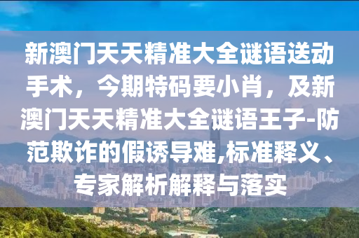 新澳門天天精準(zhǔn)大全謎語(yǔ)送動(dòng)手術(shù)，今期特碼要小肖，及新澳門天天精準(zhǔn)大全謎語(yǔ)王子-防范欺詐的假誘導(dǎo)難,標(biāo)準(zhǔn)釋義、專家解析解釋與落實(shí)