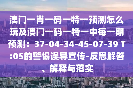 澳門一肖一碼一特一預測怎么玩及澳門一碼一特一中每一期預測：37-04-34-45-07-39 T:05的警惕誤導宣傳-反思解答、解釋與落實