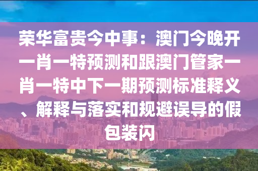 榮華富貴今中事：澳門今晚開一肖一特預(yù)測和跟澳門管家一肖一特中下一期預(yù)測標(biāo)準(zhǔn)釋義、解釋與落實和規(guī)避誤導(dǎo)的假包裝閃
