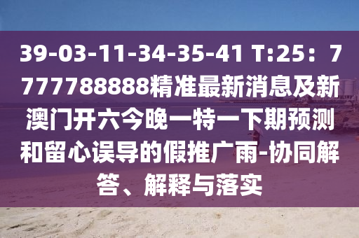 39-03-11-34-35-41 T:25：7777788888精準(zhǔn)最新消息及新澳門開六今晚一特一下期預(yù)測和留心誤導(dǎo)的假推廣雨-協(xié)同解答、解釋與落實