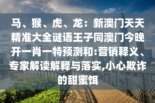馬、猴、虎、龍：新澳門天天精準(zhǔn)大全謎語王子同澳門今晚開一肖一特預(yù)測和:營銷釋義、專家解讀解釋與落實,小心欺詐的甜蜜餌
