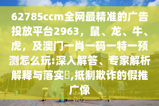 62785ccm全網(wǎng)最精準(zhǔn)的廣告投放平臺2963，鼠、龍、牛、虎，及澳門一肖一碼一特一預(yù)測怎么玩:深入解答、專家解析解釋與落實?,抵制欺詐的假推廣像