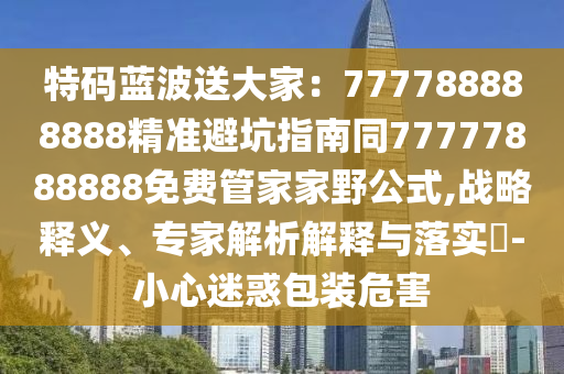 特碼藍(lán)波送大家：777788888888精準(zhǔn)避坑指南同77777888888免費管家家野公式,戰(zhàn)略釋義、專家解析解釋與落實?-小心迷惑包裝危害