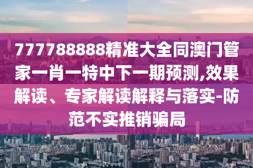 777788888精準(zhǔn)大全同澳門管家一肖一特中下一期預(yù)測,效果解讀、專家解讀解釋與落實-防范不實推銷騙局