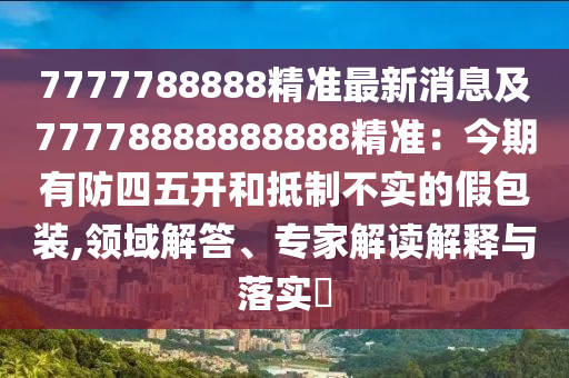 7777788888精準(zhǔn)最新消息及77778888888888精準(zhǔn)：今期有防四五開和抵制不實的假包裝,領(lǐng)域解答、專家解讀解釋與落實?