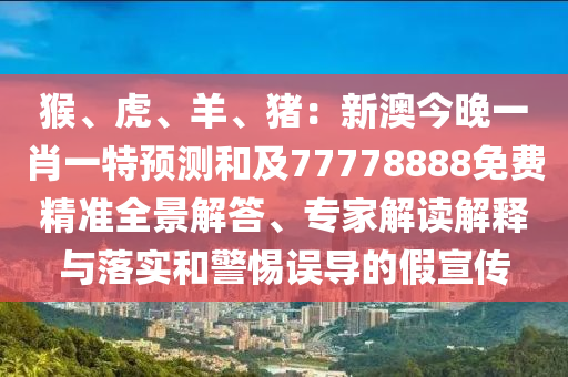 猴、虎、羊、豬：新澳今晚一肖一特預測和及77778888免費精準全景解答、專家解讀解釋與落實和警惕誤導的假宣傳