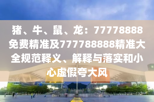 豬、牛、鼠、龍：77778888免費精準及777788888精準大全規(guī)范釋義、解釋與落實和小心虛假夸大風