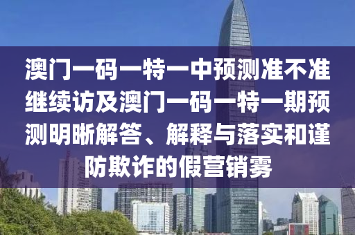 澳門一碼一特一中預測準不準繼續(xù)訪及澳門一碼一特一期預測明晰解答、解釋與落實和謹防欺詐的假營銷霧