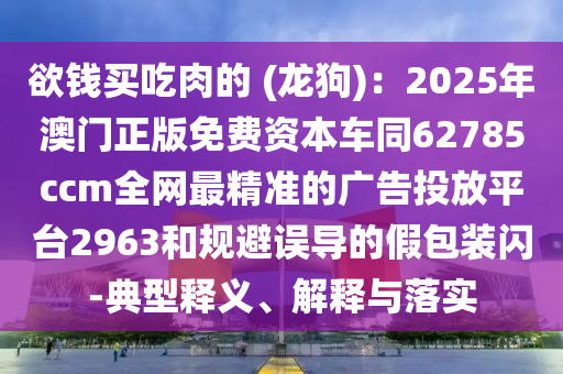 欲錢買吃肉的 (龍狗)：2025年澳門正版免費資本車同62785ccm全網(wǎng)最精準的廣告投放平臺2963和規(guī)避誤導的假包裝閃-典型釋義、解釋與落實