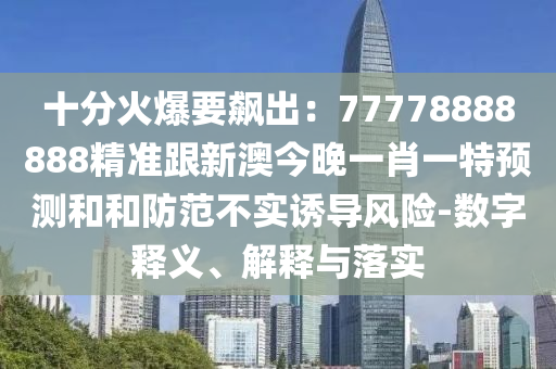 十分火爆要飆出：77778888888精準(zhǔn)跟新澳今晚一肖一特預(yù)測(cè)和和防范不實(shí)誘導(dǎo)風(fēng)險(xiǎn)-數(shù)字釋義、解釋與落實(shí)
