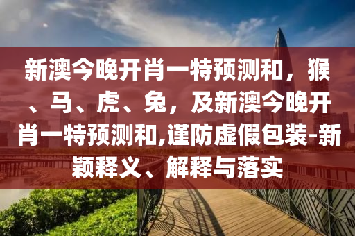 新澳今晚開肖一特預(yù)測(cè)和，猴、馬、虎、兔，及新澳今晚開肖一特預(yù)測(cè)和,謹(jǐn)防虛假包裝-新穎釋義、解釋與落實(shí)