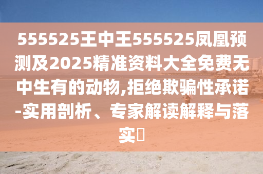555525王中王555525鳳凰預(yù)測及2025精準(zhǔn)資料大全免費無中生有的動物,拒絕欺騙性承諾-實用剖析、專家解讀解釋與落實?